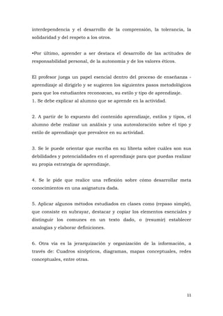 interdependencia y el desarrollo de la comprensión, la tolerancia, la
solidaridad y del respeto a los otros.


•Por último, aprender a ser destaca el desarrollo de las actitudes de
responsabilidad personal, de la autonomía y de los valores éticos.


El profesor juega un papel esencial dentro del proceso de enseñanza -
aprendizaje al dirigirlo y se sugieren los siguientes pasos metodológicos
para que los estudiantes reconozcan, su estilo y tipo de aprendizaje.
1. Se debe explicar al alumno que se aprende en la actividad.


2. A partir de lo expuesto del contenido aprendizaje, estilos y tipos, el
alumno debe realizar un análisis y una autovaloración sobre el tipo y
estilo de aprendizaje que prevalece en su actividad.


3. Se le puede orientar que escriba en su libreta sobre cuáles son sus
debilidades y potencialidades en el aprendizaje para que puedas realizar
su propia estrategia de aprendizaje.


4. Se le pide que realice una reflexión sobre cómo desarrollar meta
conocimientos en una asignatura dada.


5. Aplicar algunos métodos estudiados en clases como (repaso simple),
que consiste en subrayar, destacar y copiar los elementos esenciales y
distinguir los comunes en un texto dado, o (resumir) establecer
analogías y elaborar definiciones.


6. Otra vía es la jerarquización y organización de la información, a
través de: Cuadros sinópticos, diagramas, mapas conceptuales, redes
conceptuales, entre otras.




                                                                        11
 
