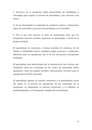 7. Entonces ya el estudiante habrá desarrollado las habilidades y
estrategias para regular el proceso de aprendizaje y dar solución a las
tareas.


8. Se ha desarrollado la capacidad de establecer juicios y valoraciones
sobre los contenidos y procesos de aprendizaje en la actividad.


9. Por lo que este proceso se debe de sistematizar para que los
estudiantes alcancen estadios superiores de aprendizaje, a través de la
propia actividad.


El aprendizaje de reacciones y formas sencillas de conducta, de los
hábitos y habilidades menos complejos exigen procesos y condiciones
diferentes para su apropiación que el de las estructuras conceptuales
complejas.


El aprendizaje está determinado por la existencia de una cultura, que
condiciona tanto los contenidos de los cuales los educandos deben
apropiarse, como los propios métodos, instrumentos, recursos para la
apropiación de dicho contenido.


El aprendizaje expresa su carácter consciente y la participación activa
del sujeto en el proceso de apropiación de los contenidos de la
enseñanza, su disposición al esfuerzo intelectual, a la reflexión, la
problematización y a la búsqueda creadora del conocimiento.




                                                                     12
 