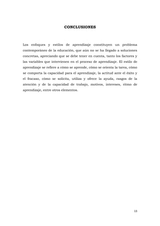 CONCLUSIONES



Los enfoques y estilos de aprendizaje constituyen un problema
contemporáneo de la educación, que aún no se ha llegado a soluciones
concretas, apreciando que se debe tener en cuenta, tanto los factores y
las variables que intervienen en el proceso de aprendizaje. El estilo de
aprendizaje se refiere a cómo se aprende, cómo se orienta la tarea, cómo
se comporta la capacidad para el aprendizaje, la actitud ante el éxito y
el fracaso, cómo se solicita, utiliza y ofrece la ayuda, rasgos de la
atención y de la capacidad de trabajo, motivos, intereses, ritmo de
aprendizaje, entre otros elementos.




                                                                      13
 