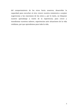 del comportamiento de los otros hacia nosotros; desarrollar la
capacidad para escuchar al otro; vencer nuestra resistencia a aceptar
sugerencias y las reacciones de los otros y, por lo tanto, no bloquear
nuestro aprendizaje a través de la experiencia; para crecer y
transformar nuestros saberes, experiencias ante situaciones de la vida
cotidiana, por que aprendemos para toda la vida.




                                                                     3
 