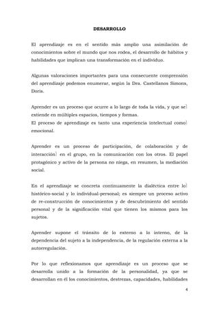 DESARROLLO


El aprendizaje es en el sentido más amplio una asimilación de
conocimientos sobre el mundo que nos rodea, el desarrollo de hábitos y
habilidades que implican una transformación en el individuo.


Algunas valoraciones importantes para una consecuente comprensión
del aprendizaje podemos enumerar, según la Dra. Castellanos Simons,
Doris.


Aprender es un proceso que ocurre a lo largo de toda la vida, y que se
extiende en múltiples espacios, tiempos y formas.
El proceso de aprendizaje es tanto una experiencia intelectual como
emocional.


Aprender es un proceso de participación, de colaboración y de
interacción   en el grupo, en la comunicación con los otros. El papel
protagónico y activo de la persona no niega, en resumen, la mediación
social.


En el aprendizaje se concreta continuamente la dialéctica entre lo
histórico-social y lo individual-personal; es siempre un proceso activo
de re-construcción de conocimientos y de descubrimiento del sentido
personal y de la significación vital que tienen los mismos para los
sujetos.


Aprender supone el tránsito de lo externo a lo interno, de la
dependencia del sujeto a la independencia, de la regulación externa a la
autorregulación.


Por lo que reflexionamos que aprendizaje es un proceso que se
desarrolla unido a la formación de la personalidad, ya que se
desarrollan en él los conocimientos, destrezas, capacidades, habilidades

                                                                         4
 