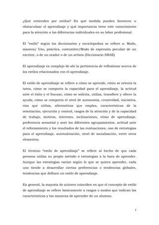 ¿Qué entienden por estilos? En qué medida pueden favorecer u
obstaculizar el aprendizaje y qué importancia tiene este conocimiento
para la atención a las diferencias individuales en su labor profesional.


El “estilo” según los diccionarios y enciclopedias se refiere a: Modo,
manera/ Uso, práctica, costumbre/Modo de expresión peculiar de un
escritor, o de un orador o de un artista (Diccionario DRAE)


El aprendizaje es complejo de ahí la pertinencia de reflexionar acerca de
los estilos relacionados con el aprendizaje.


El estilo de aprendizaje se refiere a cómo se aprende, cómo se orienta la
tarea, cómo se comporta la capacidad para el aprendizaje, la actitud
ante el éxito y el fracaso, cómo se solicita, utiliza, transfiere y ofrece la
ayuda, cómo se comporta el nivel de autonomía, creatividad, iniciativa,
vías que utiliza, alternativas que emplea, características de la
orientación, ejecución y control, rasgos de la atención y de la capacidad
de trabajo, motivos, intereses, inclinaciones, ritmo de aprendizaje,
preferencia sensorial y ante los diferentes agrupamientos, actitud ante
el reforzamiento y los resultados de las evaluaciones, uso de estrategias
para el aprendizaje, autovaloración, nivel de socialización, entre otros
elementos.


El término “estilo de aprendizaje” se refiere al hecho de que cada
persona utiliza su propio método o estrategias a la hora de aprender.
Aunque las estrategias varían según lo que se quiera aprender, cada
uno tiende a desarrollar ciertas preferencias o tendencias globales,
tendencias que definen un estilo de aprendizaje.


En general, la mayoría de autores coinciden en que el concepto de estilo
de aprendizaje se refiere básicamente a rasgos o modos que indican las
características y las maneras de aprender de un alumno.



                                                                            7
 