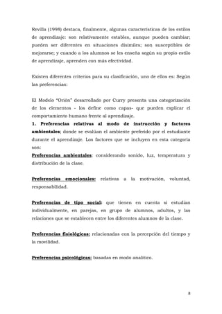 Revilla (1998) destaca, finalmente, algunas características de los estilos
de aprendizaje: son relativamente estables, aunque pueden cambiar;
pueden ser diferentes en situaciones disímiles; son susceptibles de
mejorarse; y cuando a los alumnos se les enseña según su propio estilo
de aprendizaje, aprenden con más efectividad.


Existen diferentes criterios para su clasificación, uno de ellos es: Según
las preferencias:


El Modelo “Orión” desarrollado por Curry presenta una categorización
de los elementos - los define como capas- que pueden explicar el
comportamiento humano frente al aprendizaje.
1. Preferencias relativas al modo de instrucción y factores
ambientales; donde se evalúan el ambiente preferido por el estudiante
durante el aprendizaje. Los factores que se incluyen en esta categoría
son:
Preferencias ambientales: considerando sonido, luz, temperatura y
distribución de la clase.


Preferencias    emocionales:    relativas   a   la   motivación,   voluntad,
responsabilidad.


Preferencias de tipo social: que tienen en cuenta si estudian
individualmente, en parejas, en grupo de alumnos, adultos, y las
relaciones que se establecen entre los diferentes alumnos de la clase.


Preferencias fisiológicas: relacionadas con la percepción del tiempo y
la movilidad.


Preferencias psicológicas: basadas en modo analítico.




                                                                           8
 