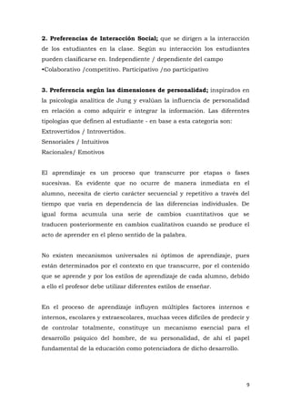2. Preferencias de Interacción Social; que se dirigen a la interacción
de los estudiantes en la clase. Según su interacción los estudiantes
pueden clasificarse en. Independiente / dependiente del campo
•Colaborativo /competitivo. Participativo /no participativo


3. Preferencia según las dimensiones de personalidad; inspirados en
la psicología analítica de Jung y evalúan la influencia de personalidad
en relación a como adquirir e integrar la información. Las diferentes
tipologías que definen al estudiante - en base a esta categoría son:
Extrovertidos / Introvertidos.
Sensoriales / Intuitivos
Racionales/ Emotivos


El aprendizaje es un proceso que transcurre por etapas o fases
sucesivas. Es evidente que no ocurre de manera inmediata en el
alumno, necesita de cierto carácter secuencial y repetitivo a través del
tiempo que varía en dependencia de las diferencias individuales. De
igual forma acumula una serie de cambios cuantitativos que se
traducen posteriormente en cambios cualitativos cuando se produce el
acto de aprender en el pleno sentido de la palabra.


No existen mecanismos universales ni óptimos de aprendizaje, pues
están determinados por el contexto en que transcurre, por el contenido
que se aprende y por los estilos de aprendizaje de cada alumno, debido
a ello el profesor debe utilizar diferentes estilos de enseñar.


En el proceso de aprendizaje influyen múltiples factores internos e
internos, escolares y extraescolares, muchas veces difíciles de predecir y
de controlar totalmente, constituye un mecanismo esencial para el
desarrollo psíquico del hombre, de su personalidad, de ahí el papel
fundamental de la educación como potenciadora de dicho desarrollo.




                                                                         9
 