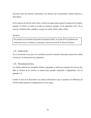 10
fracciones fuera de contextos matemáticos, los números que corresponden a fechas históricas o
festividades.
En los números de más de cuatro cifras, se utiliza un espacio para separar los grupos de tres dígitos,
ejemplo: 16 434.81. La fecha se escribe con números. Ejemplo: 22 de septiembre, 2017. No es
correcto combinar cifras y palabras, excepto con millar, millón, billón, trillón.
Ejemplos:
1.15. Notas al pie
No se recomienda su uso, pero si se considera necesario se pueden utilizar para aclaraciones, deben
ser breves y la información muy importante.
1.16. Presentación física
Los trabajos deberán ser entregados foliados, engrapados o unidos por cualquier otro recurso que,
dado el volumen de los mismos, se requiera (por ejemplo: empastado o engargolado). (Vea el
apartado 1.2)
Cuando se trate de un documento con carácter administrativo que se quedará en la Biblioteca de
UPANA debe imprimirse completamente en color negro.
De acuerdo con el Instituto Nacional de Estadística (INE), en el año 2015 la población de
Guatemala era de 16 millones y el producto interno bruto de 68.76 miles de millones.
 
