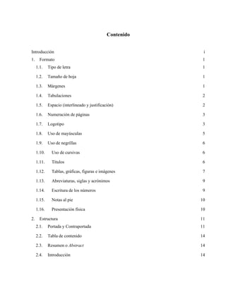 Contenido
Introducción i
1. Formato 1
1.1. Tipo de letra 1
1.2. Tamaño de hoja 1
1.3. Márgenes 1
1.4. Tabulaciones 2
1.5. Espacio (interlineado y justificación) 2
1.6. Numeración de páginas 3
1.7. Logotipo 3
1.8. Uso de mayúsculas 5
1.9. Uso de negrillas 6
1.10. Uso de cursivas 6
1.11. Títulos 6
1.12. Tablas, gráficas, figuras e imágenes 7
1.13. Abreviaturas, siglas y acrónimos 9
1.14. Escritura de los números 9
1.15. Notas al pie 10
1.16. Presentación física 10
2. Estructura 11
2.1. Portada y Contraportada 11
2.2. Tabla de contenido 14
2.3. Resumen o Abstract 14
2.4. Introducción 14
 