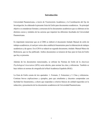 i
Introducción
Universidad Panamericana, a través de Vicerrectoría Académica y la Coordinación del Eje de
Investigación, ha elaborado la presente Guía de Estilo para documentos académicos. Su principal
objetivo es estandarizar formato y estructura de los documentos académicos que se elaboran en los
distintos cursos y módulos de las carreras que imparten las diferentes facultades de Universidad
Panamericana.
Es importante mencionar que en el 2006 se elaboró el documento titulado Manual de estilo de
trabajos académicos, el cual por varios años estableció lineamientos para la elaboración de trabajos
académicos y de egreso. En el 2016 se redactó un segundo documento, titulado: Manual Marco de
Referencia, que no fue publicado. Ambos documentos se tomaron de base para la Guía de Estilo
que hoy se presenta.
Además de los documentos mencionados, se utilizan las Normas de Estilo de la American
Psychological Association (APA) sexta edición, para normar las citas y referencias. También se
hace énfasis en normas de ortografía de la Real Académica Española (RAE).
La Guía de Estilo consta de tres apartados: 1. Formato, 2. Estructura y 3. Citas y referencias.
Contiene breves explicaciones y ejemplos, para que estudiantes y docentes comprendan con
facilidad los lineamientos, a efecto que respondan a criterios básicos de calidad requeridos en la
redacción y presentación de los documentos académicos de Universidad Panamericana.
 