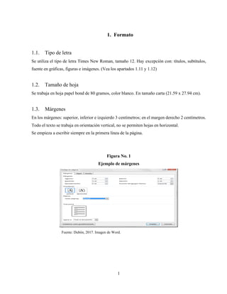 1
1. Formato
1.1. Tipo de letra
Se utiliza el tipo de letra Times New Roman, tamaño 12. Hay excepción con: títulos, subtítulos,
fuente en gráficas, figuras e imágenes. (Vea los apartados 1.11 y 1.12)
1.2. Tamaño de hoja
Se trabaja en hoja papel bond de 80 gramos, color blanco. En tamaño carta (21.59 x 27.94 cm).
1.3. Márgenes
En los márgenes: superior, inferior e izquierdo 3 centímetros; en el margen derecho 2 centímetros.
Todo el texto se trabaja en orientación vertical, no se permiten hojas en horizontal.
Se empieza a escribir siempre en la primera línea de la página.
Figura No. 1
Ejemplo de márgenes
Fuente: Dubón, 2017. Imagen de Word.
 