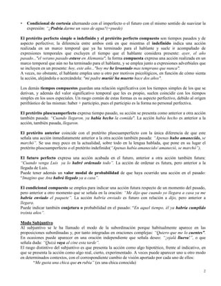 2
• Condicional de cortesía alternando con el imperfecto o el futuro con el mismo sentido de suavizar la
expresión: “¿Podría darme un vaso de agua?(=puede)
El pretérito perfecto simple o indefinido y el pretérito perfecto compuesto son tiempos pasados y de
aspecto perfectivo; la diferencia entre ambos está en que mientras el indefinido indica una acción
realizada en un marco temporal que ya ha terminado para el hablante y suele ir acompañado de
expresiones temporales que excluyen el tiempo que el hablante considera presente: ayer, el año
pasado..."el verano pasado estuve en Alemania", la forma compuesta expresa una acción realizada en un
marco temporal que aún no ha terminado para el hablante, y se emplea junto a expresiones adverbiales que
se incluyen en un presente: hoy, este año..."hoy me he levantado mas temprano que nunca".
A veces, no obstante, el hablante emplea uno u otro por motivos psicológicos, en función de cómo sienta
la acción, alejándola o acercándola: "mi padre murió/ ha muerto hace dos años".
Los demás tiempos compuestos guardan una relación significativa con los tiempos simples de los que se
derivan, y además del valor significativo temporal que les es propio, suelen coincidir con los tiempos
simples en los usos especiales. Un rasgo común de estas formas es su aspecto perfectivo, debido al origen
perifrástico de las mismas: haber + participio, pues el participio es la forma no personal perfectiva.
El pretérito pluscuamperfecto expresa tiempo pasado, su acción se presenta como anterior a otra acción
también pasada: “Cuando llegaron, ya había hecho la comida". La acción había hecho es anterior a la
acción, también pasada, llegaron.
El pretérito anterior coincide con el pretérito pluscuamperfecto con la única diferencia de que este
señala una acción inmediatamente anterior a la otra acción también pasada: “Apenas hubo amanecido, se
marchó”. Se usa muy poco en la actualidad, sobre todo en la lengua hablada, que pone en su lugar el
pretérito pluscuamperfecto o el pretérito indefinido(“Apenas había amanecido/ amaneció, se marchó”),
El futuro perfecto expresa una acción acabada en el futuro, anterior a otra acción también futura:
“Cuando venga Luis ya lo habré ordenado todo”. La acción de ordenar es futura, pero anterior a la
llegada de Luis.
Puede tener además un valor modal de probabilidad de que haya ocurrido una acción en el pasado:
“Imagino que Ana habrá llegado ya a casa”.
El condicional compuesto se emplea para indicar una acción futura respecto de un momento del pasado,
pero anterior a otro momento que se señala en la oración: “Me dijo que cuando yo llegara a casa ya me
habría enviado el paquete”. La acción habría enviado es futuro con relación a dijo, pero anterior a
llegara.
Puede indicar también conjetura o probabilidad en el pasado: “En aquel tiempo, él ya habría cumplido
treinta años”.
Modo Subjuntivo
Al subjuntivo se le ha llamado el modo de la subordinación porque habitualmente aparece en las
proposiciones subordinadas y, por tanto integradas en oraciones complejas: “Quiero que me lo cuentes”.
En ocasiones puede aparecer en una oración independiente que señala deseo: “¡ojalá llueva!”, o que
señala duda: “Quizá vaya al cine esta tarde”.
El rasgo distintivo del subjuntivo es que presenta la acción como algo hipotético, frente al indicativo, en
que se presenta la acción como algo real, cierto, experimentado. A veces puede aparecer uno u otro modo
en determinados contextos, con el correspondiente cambio de visión aportado por cada uno de ellos:
“Me gusta una chica que es rubia” (es una chica conocida)
 
