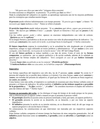 3
“Me gusta una chica que sea rubia” (ninguna chica concreta)
En otras ocasiones es obligatoria su presencia: “Te prohibo que leas ese libro”.
Dada la complejidad del subjuntivo en español, su aprendizaje representa uno de los mayores problemas
para los extranjeros que estudian nuestra lengua.
El presente puede referirse indistintamente a un tiempo presente: “Es preciso que te vayas”, o futuro: “Es
necesario que vayas mañana a clase”. Nunca se refiere al pasado.
El pretérito imperfecto puede indicar presente: “Si no estuviera aquí ahora, seguro que protestarías”;
futuro: “Me dijeron que volviera el lunes”, y pasado: “Quedó en llamarme e hizo que me pasara el día
esperando”.
Con los verbos querer, poder y deber, aparece en oraciones independientes con valor de cortesía:
“Quisiera que me lo explicara”
En la lengua literaria y periodística se da un uso arcaico con valor de pluscuamperfecto de indicativo: “La
sesión que comenzara a las cuatro de la tarde, se prolongó hasta la madrugada” (=había comenzado).
El futuro imperfecto expresa la eventualidad y en la actualidad ha sido desplazado por el pretérito
imperfecto, aunque se sigue utilizando en textos jurídicos y administrativos: “El que matare a otro será
castigado, como homicida, con la pena de reclusión menor” (Art. 407 del Código Penal).
El uso del futuro perfecto se reduce también a ese tipo de textos. Como el resto de las formas
compuestas, se caracteriza por su aspecto perfectivo o de acción acabada, además de lo señalado en
general para las formas simples del subjuntivo: “Será castigado en caso de que hubiere lesionado
derechos”
“Cuando hayas visto esa película ya me la contarás” (Pretérito perfecto)
“Si hubieras/hubieses visto esa casa antes, no la habrías comprado” (Pluscuamperfecto)
Imperativo
Las formas específicas del imperativo son sólo dos, las de 2ª persona: canta- cantad. No existe la 1ª
persona del singular (no es posible darse órdenes a sí mismo). Las otras formas: cante usted, cantemos y
canten, son tomadas del presente de subjuntivo, al igual que las formas de 2ª persona en frases negativas:
no cantes, no cantéis.
Como hemos visto más arriba, el imperativo es sustituido en ocasiones por otras formas verbales como el
presente y el futuro de indicativo. Se utiliza también el infinitivo en las órdenes negativas o precedido
de la preposición a: “ No fijar carteles”, “¡A callar!”. Se considera incorrecto el empleo del infinitivo
para dar órdenes del tipo: *”Hablar bajito”.
Formas no personales del verbo, no los distingue el rasgo de tiempo ni de modo porque no los posee,
sólo se diferencian por el aspecto verbal o manera en que se presenta el proceso verbal:
El participio identifica la acción como un proceso terminado y tiene, por tanto, un aspecto perfectivo.
El gerundio presenta la acción en su desarrollo, en su duración, y por eso tiene un aspecto
imperfectivo.
El infinitivo presenta la acción en su tensión máxima, en su dinamismo total, de ahí que tenga un
aspecto progresivo o de acción hacia el futuro.
En consecuencia, las construcciones en que intervienen van marcadas por sus respectivos aspectos
verbales.
Estas formas verbales comparten al mismo tiempo las funciones de otras categorías gramaticales. Así, el
infinitivo puede funcionar como un sustantivo, el gerundio, como un adverbio y el participio como un
adjetivo.
 