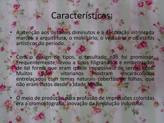 Características:
• A atenção aos detalhes diminutos e à decoração intrincada
marcou a arquitetura, o mobiliário, o vestuário e os estilos
artísticos do período.
• Com o design de tipos, o resultado não foi promissor.
Frequentemente, levou a tipos filigranados e embelezados
de tal forma que eram quase impossíveis de serem lidos.
Muitos tipos vitorianos mostram encaracolados
entrelaçados com temas naturais cobertos de folhas, que
não eram vistos desde a Idade Média.
• O meio de produção para profusão de impressões coloridas
era a cromolitografia, inovação da Revolução Industrial.
 