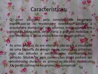 Características:
• O amor vitoriano pela complexidade exagerada
expressava-se no madeirame ostentoso aplicado à
arquitetura doméstica, nos adornos extravagantes em
produtos fabricados, de prataria a grandes mobílias, e
nas molduras e letras elaboradas no design gráfico.
• As artes gráficas da era vitoriana não eram o resultado
de uma filosofia do design ou de convicções artísticas,
mas das atitudes e sensibilidades dominantes no
período. Muitas de suas convenções ainda podiam ser
encontradas durante as primeiras décadas do século
XX, particularmente na promoção comercial.
 
