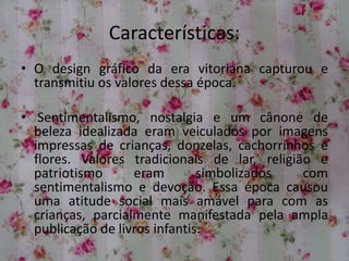 Características:
• O design gráfico da era vitoriana capturou e
transmitiu os valores dessa época.
• Sentimentalismo, nostalgia e um cânone de
beleza idealizada eram veiculados por imagens
impressas de crianças, donzelas, cachorrinhos e
flores. Valores tradicionais de lar, religião e
patriotismo eram simbolizados com
sentimentalismo e devoção. Essa época causou
uma atitude social mais amável para com as
crianças, parcialmente manifestada pela ampla
publicação de livros infantis.
 