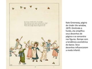 Kate Greenway, página
de Under the window,
1879. Omitindo o
fundo, ela simplifica
seus desenhos de
página e se concentra
nas figuras. Rompe com
a tendência assimétrica
da época. Seus
desenhos influenciaram
a moda infantil.
 