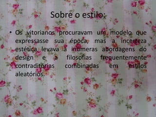 Sobre o estilo:
• Os vitorianos procuravam um modelo que
expressasse sua época, mas a incerteza
estética levava a inúmeras abordagens do
design e a filosofias frequentemente
contraditórias combinadas em estilos
aleatórios.
 
