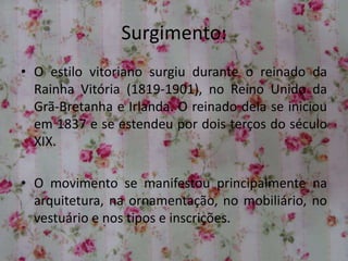 Surgimento:
• O estilo vitoriano surgiu durante o reinado da
Rainha Vitória (1819-1901), no Reino Unido da
Grã-Bretanha e Irlanda. O reinado dela se iniciou
em 1837 e se estendeu por dois terços do século
XIX.
• O movimento se manifestou principalmente na
arquitetura, na ornamentação, no mobiliário, no
vestuário e nos tipos e inscrições.
 