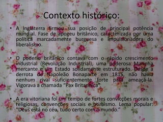 Contexto histórico:
• A Inglaterra firmou sua posição de principal potência
mundial. Fase de apogeu britânico, caracterizada por uma
política marcadamente burguesa e impulsionadora do
liberalismo.
• O poderio britânico contava com o rápido crescimento
industrial (Revolução Industrial), uma poderosa Marinha
mercante e um Estado solidamente estruturado. Desde a
derrota de Napoleão Bonaparte em 1815, não havia
nenhum rival suficientemente forte para ameaçá-la.
Vigorava a chamada “Pax Britannica”.
• A era vitoriana foi um tempo de fortes convicções morais e
religiosas, convenções sociais e otimismo. Lema popular:
“Deus está no céu, tudo certo com o mundo.”
 