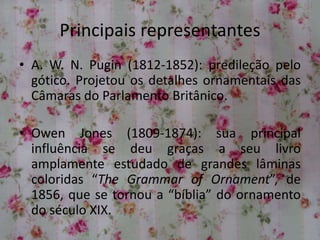 Principais representantes
• A. W. N. Pugin (1812-1852): predileção pelo
gótico. Projetou os detalhes ornamentais das
Câmaras do Parlamento Britânico.
• Owen Jones (1809-1874): sua principal
influência se deu graças a seu livro
amplamente estudado de grandes lâminas
coloridas “The Grammar of Ornament”, de
1856, que se tornou a “bíblia” do ornamento
do século XIX.
 