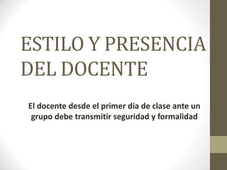 ESTILO Y PRESENCIA
DEL DOCENTE
El docente desde el primer día de clase ante un
grupo debe transmitir seguridad y formalidad
 