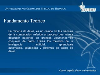 Fundamento Teórico 
La minería de datos, es un campo de las ciencias 
de la computación referido al proceso que intenta 
descubrir patrones en grandes volúmenes de 
conjuntos de datos. Utiliza los métodos de la 
inteligencia artificial, aprendizaje 
automático, estadística y sistemas de bases de 
datos 
 