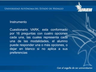 Instrumento 
Cuestionario VARK, esta conformado 
por 16 preguntas con cuatro opciones 
cada una, las cuales representa cada 
una de las modalidades, el alumno 
puede responder una o más opciones, o 
dejar en blanco si no aplica a sus 
preferencias 
 