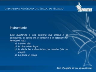 Instrumento 
Está ayudando a una persona que desea ir al 
aeropuerto, al centro de la ciudad o a la estación del 
ferrocarril. Ud.: 
a) iría con ella. 
b) le diría cómo llegar. 
c) le daría las indicaciones por escrito (sin un 
mapa). 
d) Le daría un mapa 
 