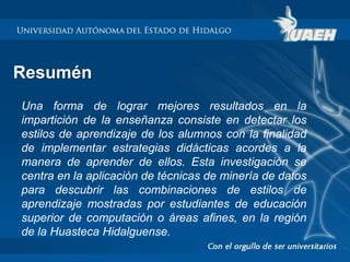 Resumén 
Una forma de lograr mejores resultados en la 
impartición de la enseñanza consiste en detectar los 
estilos de aprendizaje de los alumnos con la finalidad 
de implementar estrategias didácticas acordes a la 
manera de aprender de ellos. Esta investigación se 
centra en la aplicación de técnicas de minería de datos 
para descubrir las combinaciones de estilos de 
aprendizaje mostradas por estudiantes de educación 
superior de computación o áreas afines, en la región 
de la Huasteca Hidalguense. 
 
