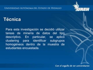Técnica 
Para esta investigación se decidió utilizar 
tareas de minería de datos del tipo 
descriptivo. En particular, se aplicó 
clustering para identificar subgrupos 
homogéneos dentro de la muestra de 
estudiantes encuestada. 
 