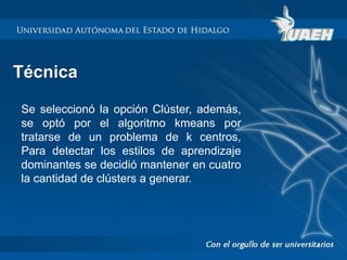 Técnica 
Se seleccionó la opción Clúster, además, 
se optó por el algoritmo kmeans por 
tratarse de un problema de k centros, 
Para detectar los estilos de aprendizaje 
dominantes se decidió mantener en cuatro 
la cantidad de clústers a generar. 
 