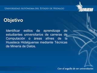 Objetivo 
Identificar estilos de aprendizaje de 
estudiantes universitarios de carreras de 
Computación o áreas afines de la 
Huasteca Hidalguense mediante Técnicas 
de Minería de Datos. 
 