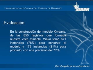 Evaluación 
En la construcción del modelo Kmeans, 
de las 850 registros que formaba 
nuestra vista minable, Weka tomó 671 
instancias (78%) para construir el 
modelo y 179 instancias (21%) para 
probarlo, con una precisión del 77%. 
 