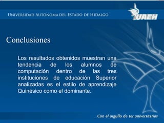 Conclusiones 
Los resultados obtenidos muestran una 
tendencia de los alumnos de 
computación dentro de las tres 
instituciones de educación Superior 
analizadas es el estilo de aprendizaje 
Quinésico como el dominante. 
 