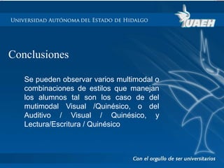 Conclusiones 
Se pueden observar varios multimodal o 
combinaciones de estilos que manejan 
los alumnos tal son los caso de del 
mutimodal Visual /Quinésico, o del 
Auditivo / Visual / Quinésico, y 
Lectura/Escritura / Quinésico 
 