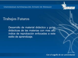 Trabajos Futuros 
Desarrollo de material didáctico y guías 
didácticas de las materias con mas alto 
índice de reprobación enfocadas a este 
estilo de aprendizaje. 
 