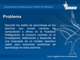 Problema 
Describir los estilos de aprendizaje en los 
alumnos que cursan carreras de 
computación o afines en la Huasteca 
Hidalguense, el proyecto consiste en la 
investigación, elaboración y desarrollo de 
una propuesta de un modelo operativo 
viable para solucionar problemas de 
aprendizaje en estos alumnos. 
 