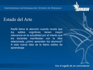 Estado del Arte 
Keefé llama la atención cuando revela que 
los estilos cognitivos tienen mayor 
relevancia en la actualidad por el interés que 
los docentes manifiestan con la idea 
relacionada ¿cómo aprenden los alumnos? 
A esta nueva idea se le llamo estilos de 
aprendizaje 
 