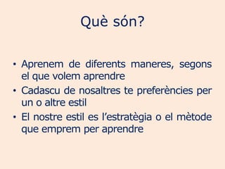 Què són?

• Aprenem de diferents maneres, segons
  el que volem aprendre
• Cadascu de nosaltres te preferències per
  un o altre estil
• El nostre estil es l’estratègia o el mètode
  que emprem per aprendre
 