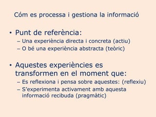 Cóm es processa i gestiona la informació

• Punt de referència:
  – Una experiència directa i concreta (actiu)
  – O bé una experiència abstracta (teòric)


• Aquestes experiències es
  transformen en el moment que:
  – Es reflexiona i pensa sobre aquestes: (reflexiu)
  – S’experimenta activament amb aquesta
    informació recibuda (pragmàtic)
 