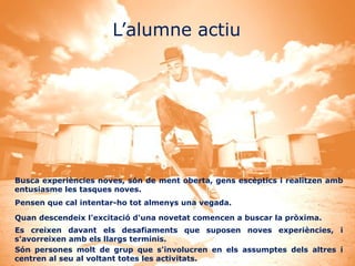 L’alumne actiu




Busca experiències noves, són de ment oberta, gens escèptics i realitzen amb
entusiasme les tasques noves.
Pensen que cal intentar-ho tot almenys una vegada.

Quan descendeix l'excitació d'una novetat comencen a buscar la pròxima.
Es creixen davant els desafiaments que suposen noves experiències, i
s'avorreixen amb els llargs terminis.
Són persones molt de grup que s'involucren en els assumptes dels altres i
centren al seu al voltant totes les activitats.
 