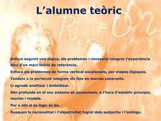 L’alumne teòric



Enfoca seguint una lògica, els problemes i necessita integrar l'experiència
dins d'un marc teòric de referència.

Enfoca els problemes de forma vertical escalonada, per etapes lògiques.

Tendeix a la perfecció integren els fets en teories coherents.

Li agrada analitzar i sintetitzar.

Són profunds en el seu sistema de pensament, a l'hora d'establir principis,
teories i models.

Per a ells si és lògic és bo.

Busquen la racionalitat i l'objectivitat fugint dels subjectiu i l'ambigu.
 