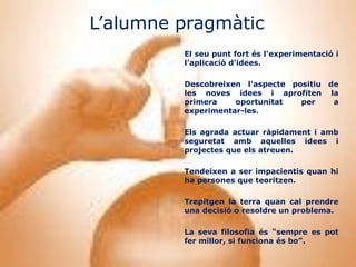 L’alumne pragmàtic
         El seu punt fort és l'experimentació i
         l'aplicació d'idees.

         Descobreixen l'aspecte positiu de
         les noves idees i aprofiten la
         primera    oportunitat   per    a
         experimentar-les.

         Els agrada actuar ràpidament i amb
         seguretat amb aquelles idees i
         projectes que els atreuen.

         Tendeixen a ser impacientis quan hi
         ha persones que teoritzen.

         Trepitgen la terra quan cal prendre
         una decisió o resoldre un problema.

         La seva filosofia és “sempre es pot
         fer millor, si funciona és bo”.
 