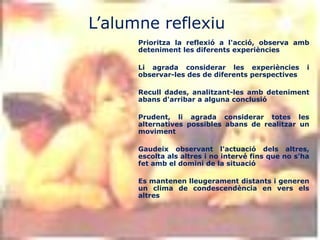 L’alumne reflexiu
      Prioritza la reflexió a l'acció, observa amb
      deteniment les diferents experiències

      Li agrada considerar les experiències          i
      observar-les des de diferents perspectives

      Recull dades, analitzant-les amb deteniment
      abans d'arribar a alguna conclusió

      Prudent, li agrada considerar totes les
      alternatives possibles abans de realitzar un
      moviment

      Gaudeix observant l'actuació dels altres,
      escolta als altres i no intervé fins que no s'ha
      fet amb el domini de la situació

      Es mantenen lleugerament distants i generen
      un clima de condescendència en vers els
      altres
 