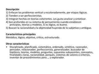 Descripción
1) Enfocan los problemas vertical y escalonadamente, por etapas lógicas.
2) Tienden a ser perfeccionistas.
3) Integran hechos en teorías coherentes. Les gusta analizar y sintetizar.
4) Son profundos en su sistema de pensamiento cuando establecen
principios, teorías y modelos. Si es lógico, es bueno.
5) Buscan la racionalidad y la objetividad huyendo de lo subjetivo y ambiguo.
Características principales
Metódico, lógico, objetivo, crítico, estructurado.
Otras características
• Disciplinado, planificado, sistemático, ordenado, sintético, razonador,
pensador, relacionador, perfeccionista, generalizador, buscador de
hipótesis, teorías, modelos, preguntas, supuestos subyacentes, conceptos,
finalidades claras, racionalidad, porqués, sistemas de valores o criterios,
inventor de procedimientos para…, y explorador.
 