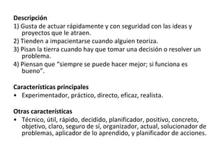 Descripción
1) Gusta de actuar rápidamente y con seguridad con las ideas y
proyectos que le atraen.
2) Tienden a impacientarse cuando alguien teoriza.
3) Pisan la tierra cuando hay que tomar una decisión o resolver un
problema.
4) Piensan que “siempre se puede hacer mejor; si funciona es
bueno”.
Características principales
• Experimentador, práctico, directo, eficaz, realista.
Otras características
• Técnico, útil, rápido, decidido, planificador, positivo, concreto,
objetivo, claro, seguro de sí, organizador, actual, solucionador de
problemas, aplicador de lo aprendido, y planificador de acciones.
 