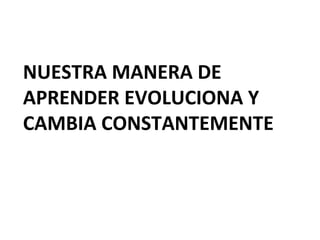NUESTRA MANERA DE
APRENDER EVOLUCIONA Y
CAMBIA CONSTANTEMENTE
 