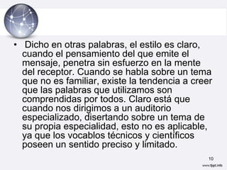 • Dicho en otras palabras, el estilo es claro,
  cuando el pensamiento del que emite el
  mensaje, penetra sin esfuerzo en la mente
  del receptor. Cuando se habla sobre un tema
  que no es familiar, existe la tendencia a creer
  que las palabras que utilizamos son
  comprendidas por todos. Claro está que
  cuando nos dirigimos a un auditorio
  especializado, disertando sobre un tema de
  su propia especialidad, esto no es aplicable,
  ya que los vocablos técnicos y científicos
  poseen un sentido preciso y limitado.
                                                10
 