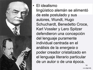 • El idealismo
  lingüístico alemán se alimentó
  de este postulado y sus
  autores, Wundt, Hugo
  Schuchardt, Benedetto Croce,
  Karl Vossler y Lero Spitzer
  defendieron una concepción
  del lenguaje puramente
  individual centrada en el
  análisis de la energeia o
  poder creador cristalizado en
  el lenguaje literario particular
  de un autor o de una época.
                                14
 