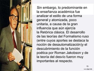 Sin embargo, lo predominante en
la enseñanza académica fue
analizar el estilo de una forma
general y atomizada, poco
unitaria, a causa de la gran
influencia que aún ejercía
la Retórica clásica. El desarrollo
de las teorías del Formalismo ruso
(entre cuyos aportes se destaca la
noción de desautomatización)y el
descubrimiento de la función
poética por Roman Jakobson y de
la teoría del desvío fueron muy
importantes al respecto.
                                15
 