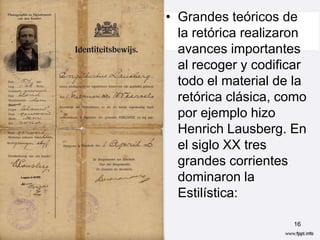 • Grandes teóricos de
  la retórica realizaron
  avances importantes
  al recoger y codificar
  todo el material de la
  retórica clásica, como
  por ejemplo hizo
  Henrich Lausberg. En
  el siglo XX tres
  grandes corrientes
  dominaron la
  Estilística:

                     16
 