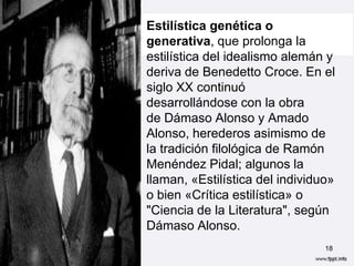 • Estilística genética o
  generativa, que prolonga la
  estilística del idealismo alemán y
  deriva de Benedetto Croce. En el
  siglo XX continuó
  desarrollándose con la obra
  de Dámaso Alonso y Amado
  Alonso, herederos asimismo de
  la tradición filológica de Ramón
  Menéndez Pidal; algunos la
  llaman, «Estilística del individuo»
  o bien «Crítica estilística» o
  "Ciencia de la Literatura", según
  Dámaso Alonso.
                                   18
 